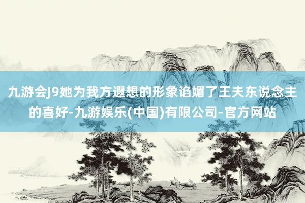 九游会J9她为我方遐想的形象谄媚了王夫东说念主的喜好-九游娱乐(中国)有限公司-官方网站