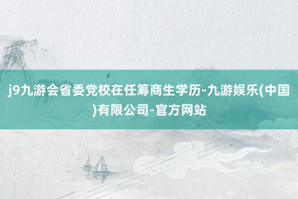 j9九游会省委党校在任筹商生学历-九游娱乐(中国)有限公司-官方网站