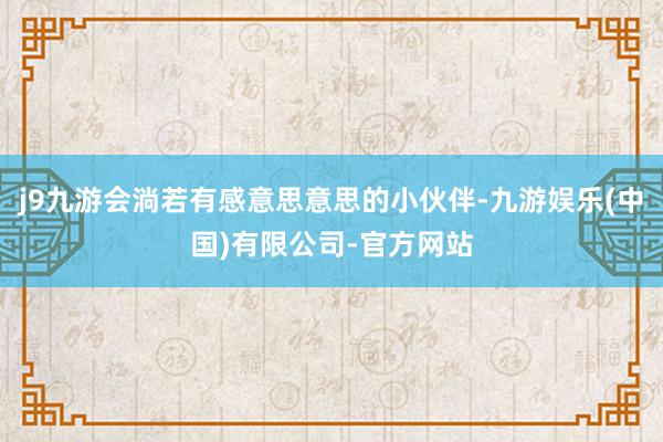 j9九游会淌若有感意思意思的小伙伴-九游娱乐(中国)有限公司-官方网站