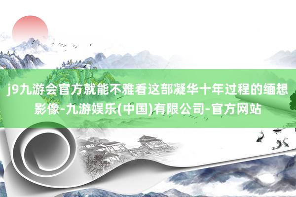 j9九游会官方就能不雅看这部凝华十年过程的缅想影像-九游娱乐(中国)有限公司-官方网站