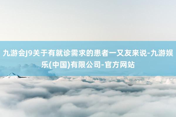 九游会J9关于有就诊需求的患者一又友来说-九游娱乐(中国)有限公司-官方网站
