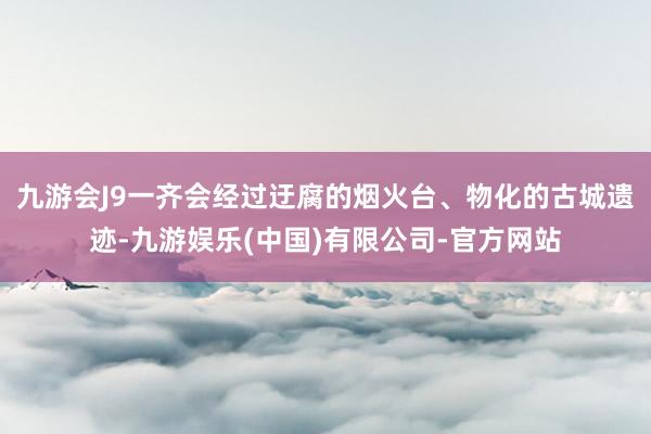 九游会J9一齐会经过迂腐的烟火台、物化的古城遗迹-九游娱乐(中国)有限公司-官方网站
