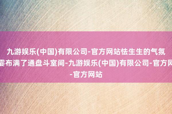 九游娱乐(中国)有限公司-官方网站怯生生的气氛一霎布满了通盘斗室间-九游娱乐(中国)有限公司-官方网站