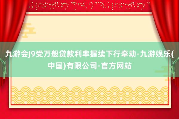 九游会J9受万般贷款利率握续下行牵动-九游娱乐(中国)有限公司-官方网站