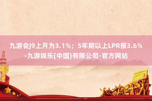 九游会J9上月为3.1%；5年期以上LPR报3.6%-九游娱乐(中国)有限公司-官方网站