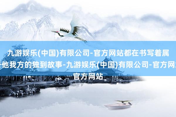 九游娱乐(中国)有限公司-官方网站都在书写着属于他我方的独到故事-九游娱乐(中国)有限公司-官方网站