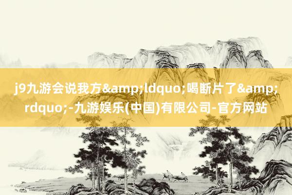 j9九游会说我方&ldquo;喝断片了&rdquo;-九游娱乐(中国)有限公司-官方网站