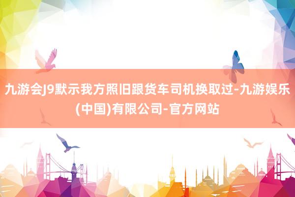 九游会J9默示我方照旧跟货车司机换取过-九游娱乐(中国)有限公司-官方网站