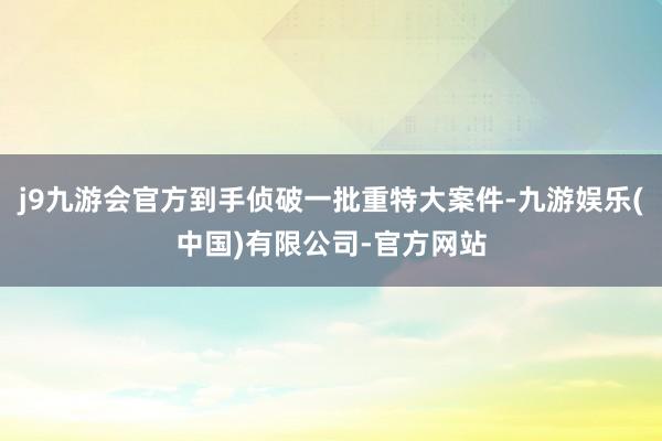 j9九游会官方到手侦破一批重特大案件-九游娱乐(中国)有限公司-官方网站
