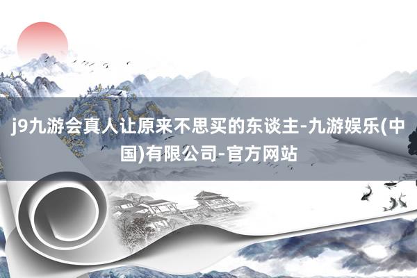 j9九游会真人让原来不思买的东谈主-九游娱乐(中国)有限公司-官方网站
