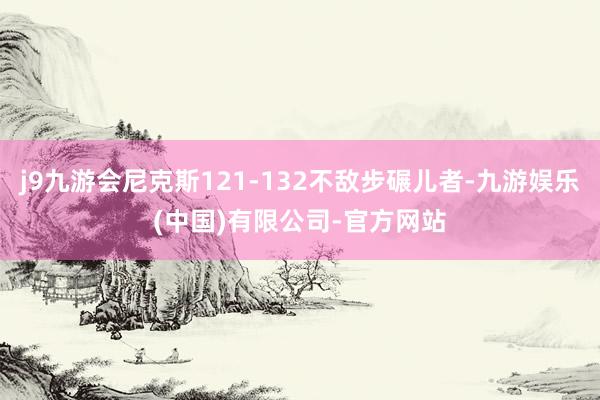 j9九游会尼克斯121-132不敌步碾儿者-九游娱乐(中国)有限公司-官方网站