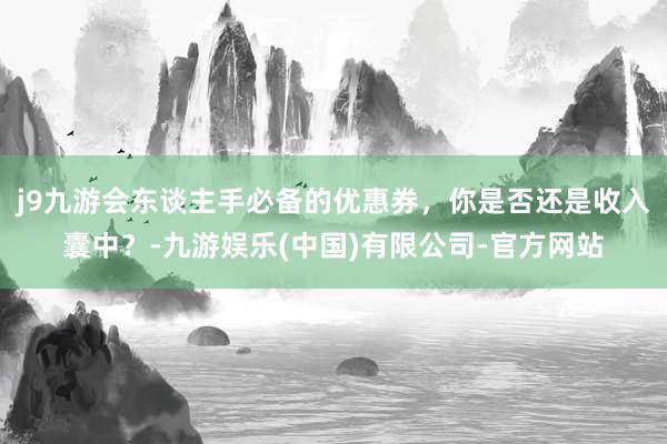 j9九游会东谈主手必备的优惠券，你是否还是收入囊中？-九游娱乐(中国)有限公司-官方网站