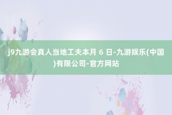 j9九游会真人当地工夫本月 6 日-九游娱乐(中国)有限公司-官方网站