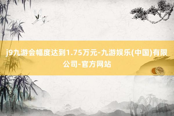 j9九游会幅度达到1.75万元-九游娱乐(中国)有限公司-官方网站