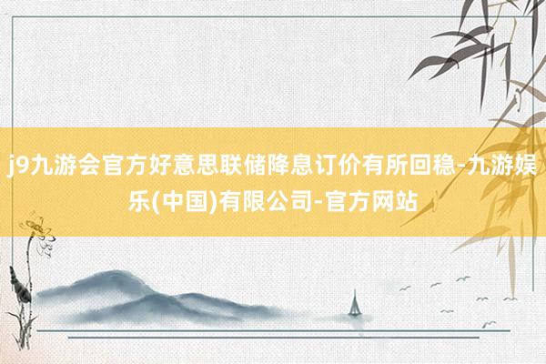 j9九游会官方好意思联储降息订价有所回稳-九游娱乐(中国)有限公司-官方网站