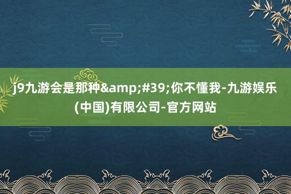 j9九游会是那种&#39;你不懂我-九游娱乐(中国)有限公司-官方网站