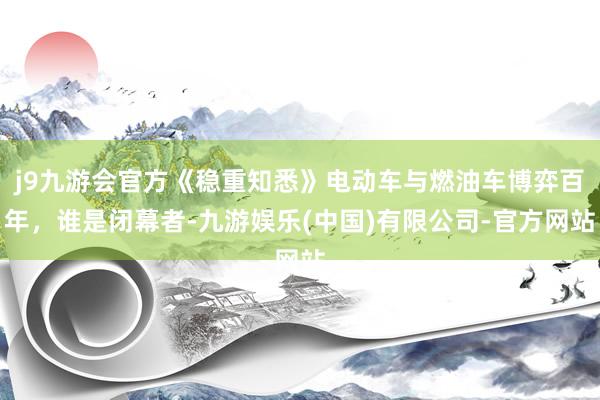 j9九游会官方《稳重知悉》电动车与燃油车博弈百年，谁是闭幕者-九游娱乐(中国)有限公司-官方网站