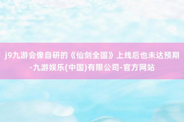 j9九游会像自研的《仙剑全国》上线后也未达预期-九游娱乐(中国)有限公司-官方网站