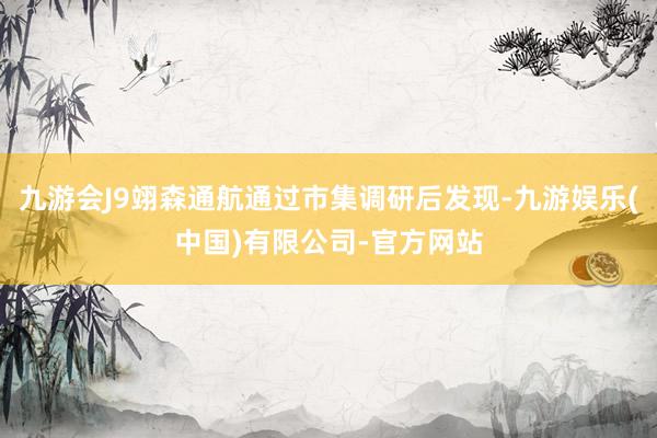 九游会J9翊森通航通过市集调研后发现-九游娱乐(中国)有限公司-官方网站