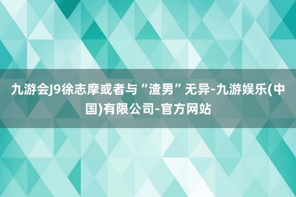 九游会J9徐志摩或者与“渣男”无异-九游娱乐(中国)有限公司-官方网站