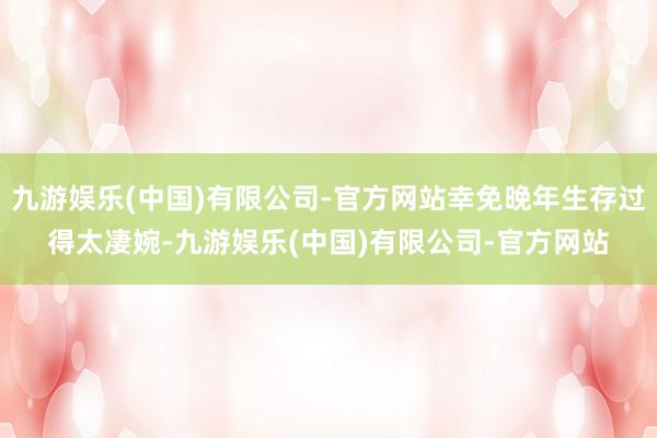 九游娱乐(中国)有限公司-官方网站幸免晚年生存过得太凄婉-九游娱乐(中国)有限公司-官方网站