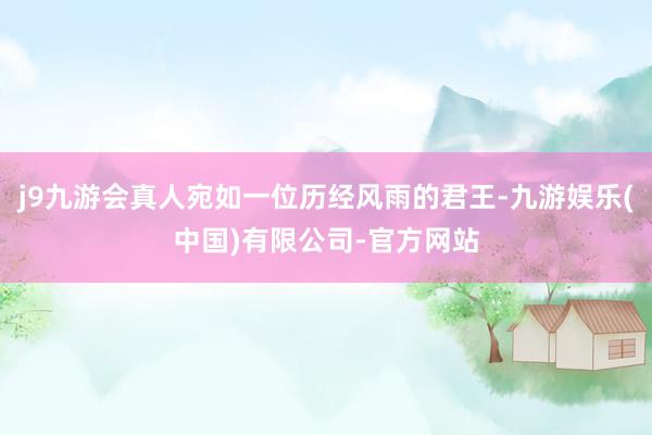 j9九游会真人宛如一位历经风雨的君王-九游娱乐(中国)有限公司-官方网站