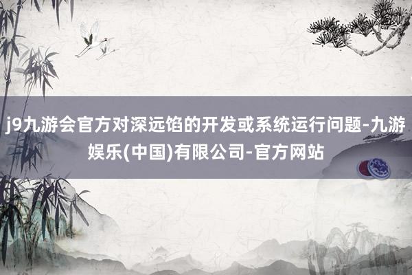 j9九游会官方对深远馅的开发或系统运行问题-九游娱乐(中国)有限公司-官方网站
