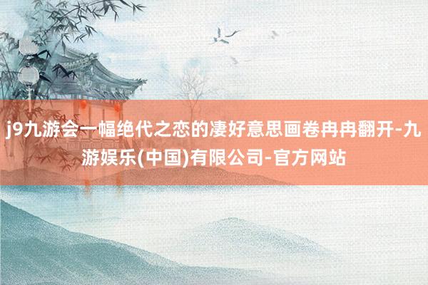 j9九游会一幅绝代之恋的凄好意思画卷冉冉翻开-九游娱乐(中国)有限公司-官方网站