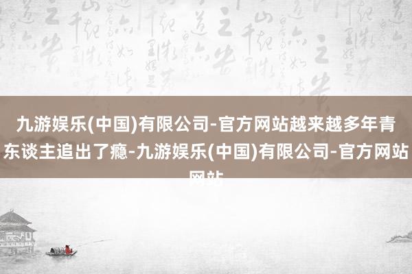 九游娱乐(中国)有限公司-官方网站越来越多年青东谈主追出了瘾-九游娱乐(中国)有限公司-官方网站