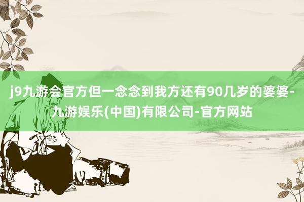 j9九游会官方但一念念到我方还有90几岁的婆婆-九游娱乐(中国)有限公司-官方网站
