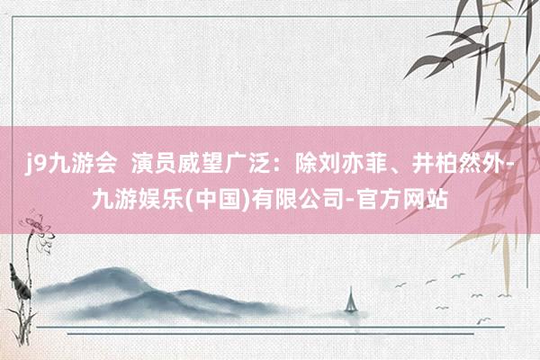 j9九游会  演员威望广泛：除刘亦菲、井柏然外-九游娱乐(中国)有限公司-官方网站