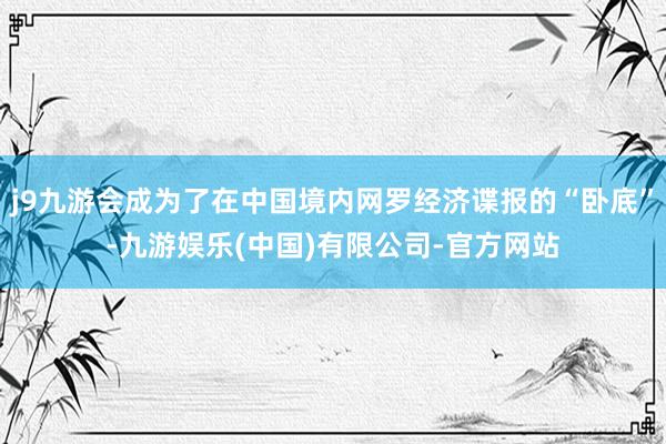 j9九游会成为了在中国境内网罗经济谍报的“卧底”-九游娱乐(中国)有限公司-官方网站