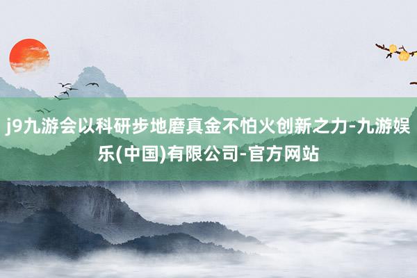 j9九游会以科研步地磨真金不怕火创新之力-九游娱乐(中国)有限公司-官方网站
