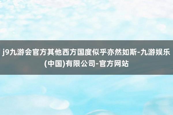 j9九游会官方其他西方国度似乎亦然如斯-九游娱乐(中国)有限公司-官方网站