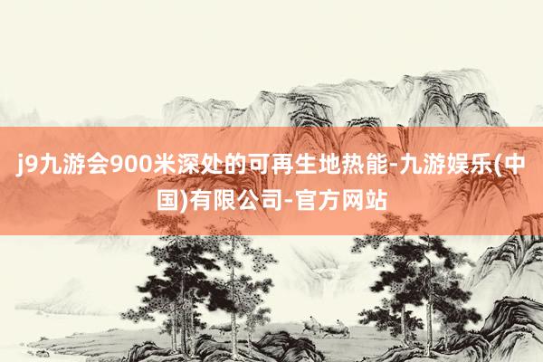 j9九游会900米深处的可再生地热能-九游娱乐(中国)有限公司-官方网站