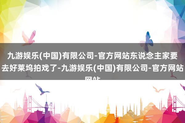 九游娱乐(中国)有限公司-官方网站东说念主家要去好莱坞拍戏了-九游娱乐(中国)有限公司-官方网站
