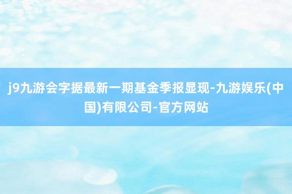 j9九游会字据最新一期基金季报显现-九游娱乐(中国)有限公司-官方网站