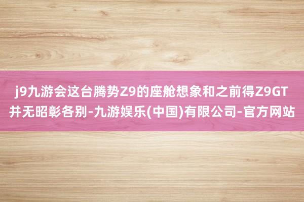 j9九游会这台腾势Z9的座舱想象和之前得Z9GT并无昭彰各别-九游娱乐(中国)有限公司-官方网站