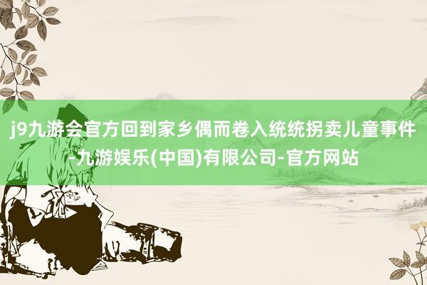 j9九游会官方回到家乡偶而卷入统统拐卖儿童事件-九游娱乐(中国)有限公司-官方网站