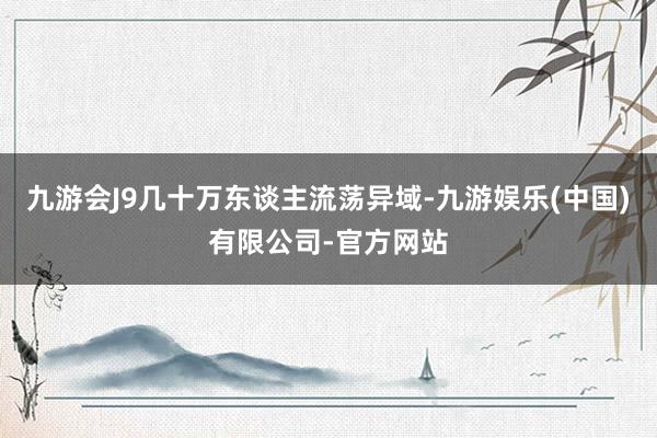 九游会J9几十万东谈主流荡异域-九游娱乐(中国)有限公司-官方网站