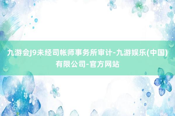 九游会J9未经司帐师事务所审计-九游娱乐(中国)有限公司-官方网站