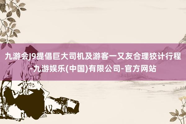 九游会J9提倡巨大司机及游客一又友合理狡计行程-九游娱乐(中国)有限公司-官方网站