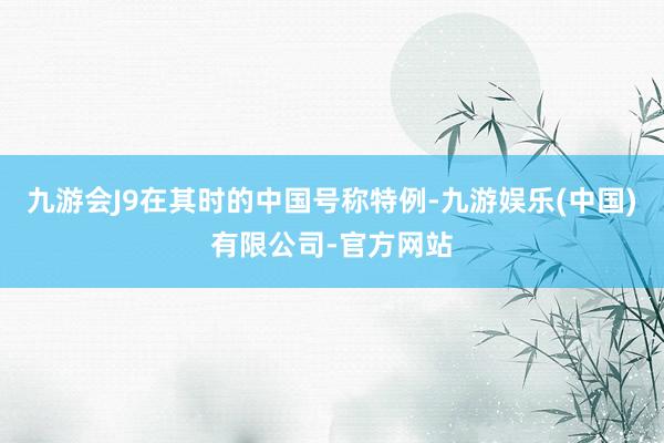 九游会J9在其时的中国号称特例-九游娱乐(中国)有限公司-官方网站
