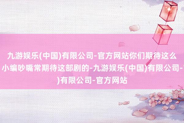 九游娱乐(中国)有限公司-官方网站你们期待这么的剧吗？小编吵嘴常期待这部剧的-九游娱乐(中国)有限公司-官方网站