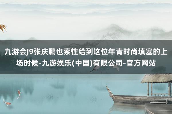 九游会J9张庆鹏也索性给到这位年青时尚填塞的上场时候-九游娱乐(中国)有限公司-官方网站