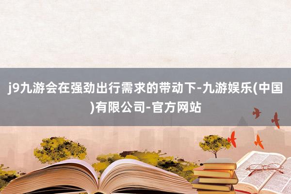 j9九游会在强劲出行需求的带动下-九游娱乐(中国)有限公司-官方网站
