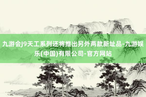 九游会J9天工系列还将推出另外两款新址品-九游娱乐(中国)有限公司-官方网站