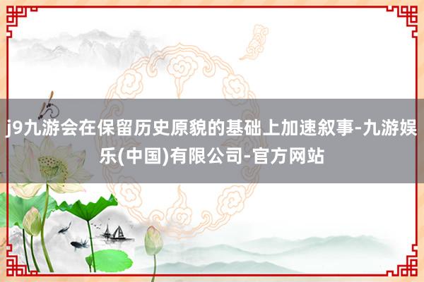 j9九游会在保留历史原貌的基础上加速叙事-九游娱乐(中国)有限公司-官方网站