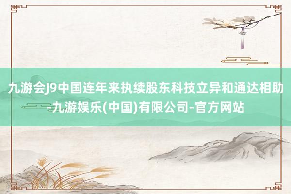 九游会J9中国连年来执续股东科技立异和通达相助-九游娱乐(中国)有限公司-官方网站