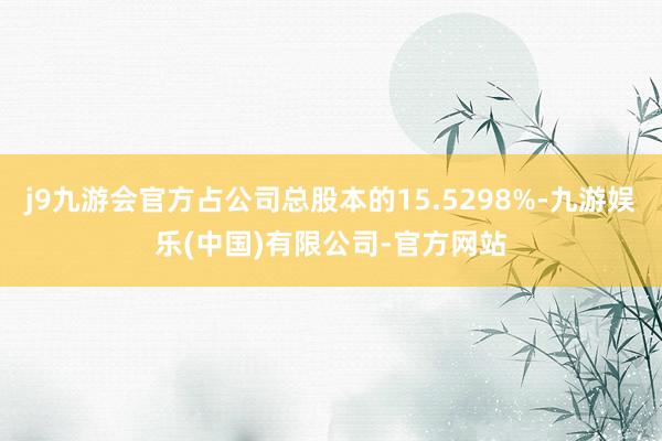 j9九游会官方占公司总股本的15.5298%-九游娱乐(中国)有限公司-官方网站